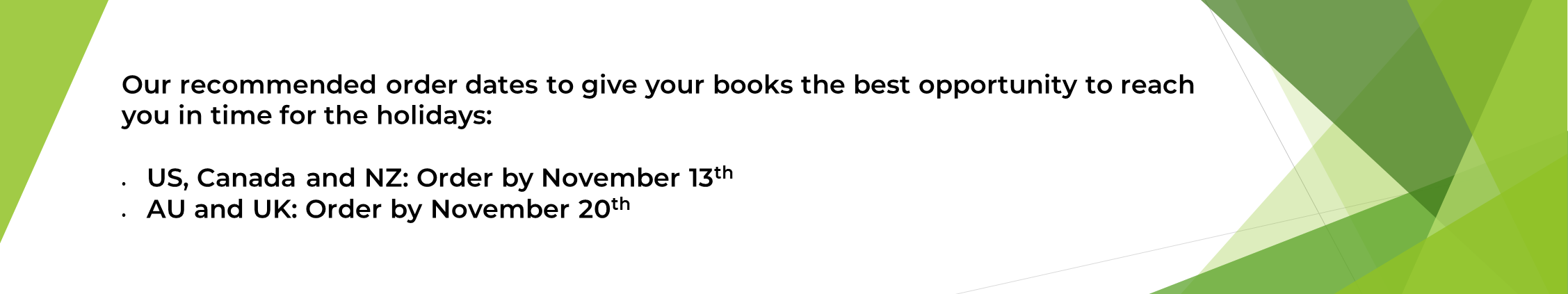 Our recommended order dates to give your books the best opportunity to reach you in time for the holidays:  US, Canada and NZ: Order by November 13th  AU and UK: Order by November 20th 